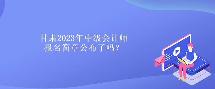 甘肅2023年中級會計師報名簡章公布了嗎？