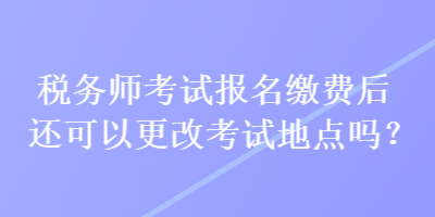 稅務師考試報名繳費后還可以更改考試地點嗎？