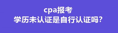 cpa報考學(xué)歷未認(rèn)證是自行認(rèn)證嗎？