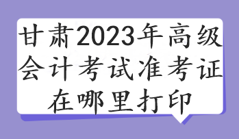 甘肅2023年高級(jí)會(huì)計(jì)考試準(zhǔn)考證在哪里打印