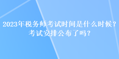 2023年稅務師考試時間是什么時候？考試安排公布了嗎？