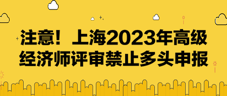 注意！上海2023年高級(jí)經(jīng)濟(jì)師評(píng)審禁止多頭申報(bào)！