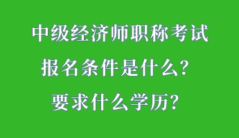 中級經濟師職稱考試報名條件是什么？要求什么學歷？