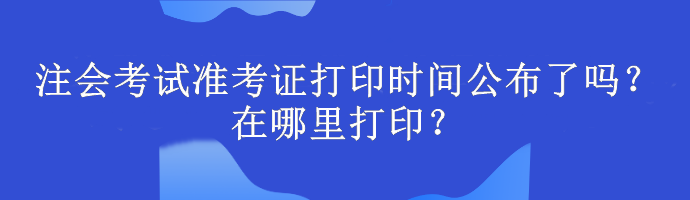 注會考試準考證打印時間公布了嗎？在哪里打印？