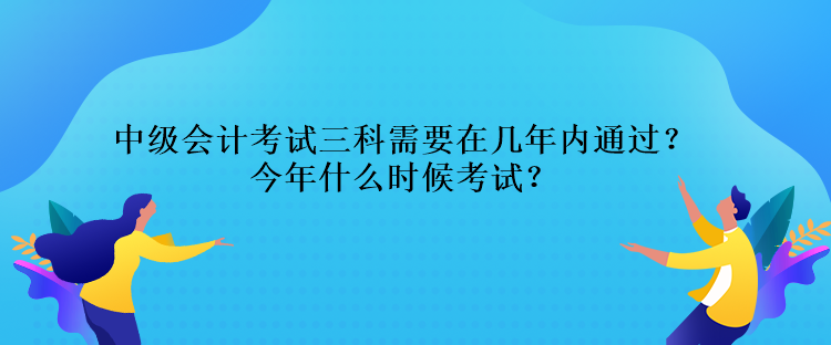 中級會計考試三科需要在幾年內通過？今年什么時候考試？