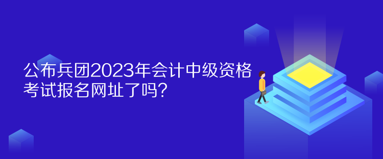 公布兵團2023年會計中級資格考試報名網址了嗎？