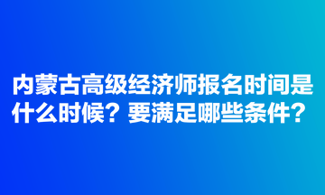 內蒙古高級經濟師報名時間是什么時候？要滿足哪些條件？