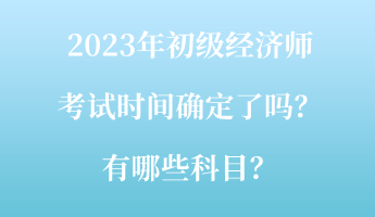 2023年初級經濟師考試時間確定了嗎？有哪些科目？