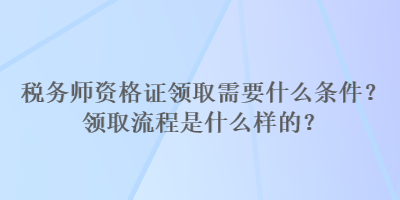 稅務(wù)師資格證領(lǐng)取需要什么條件？領(lǐng)取流程是什么樣的？