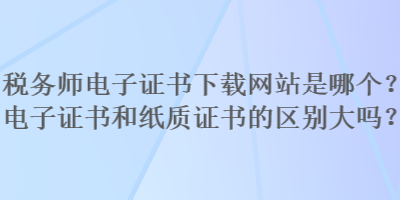 稅務師電子證書下載網站是哪個？電子證書和紙質證書的區別大嗎？