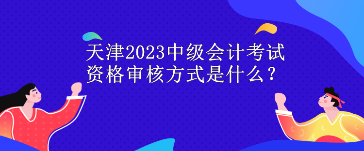 天津2023中級會計考試資格審核方式是什么？