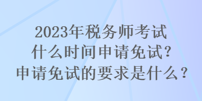 2023年稅務師考試什么時間申請免試？申請免試的要求是什么？