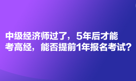中級經濟師過了，5年后才能考高經，能否提前1年報名考試？