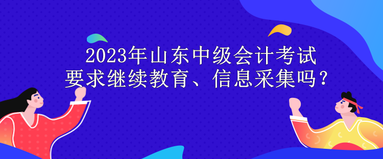 2023年山東中級會計考試要求繼續(xù)教育、信息采集嗎？