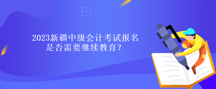 2023新疆中級會計考試報名是否需要繼續教育？