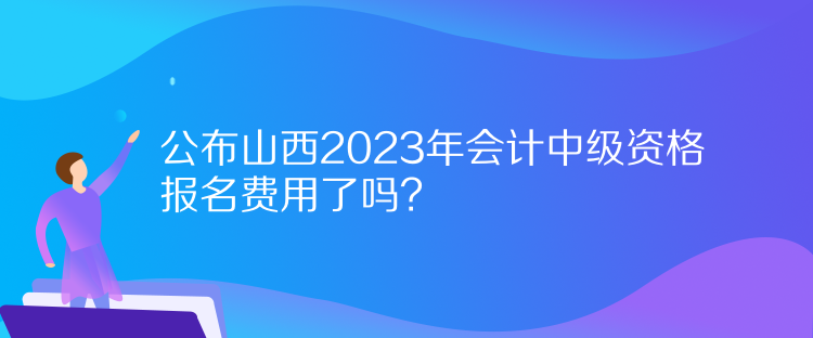 公布山西2023年會計中級資格報名費用了嗎？