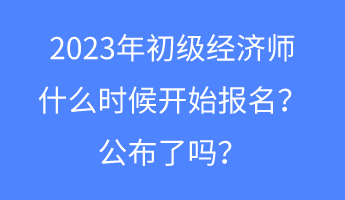 2023年初級經濟師什么時候開始報名？公布了嗎？