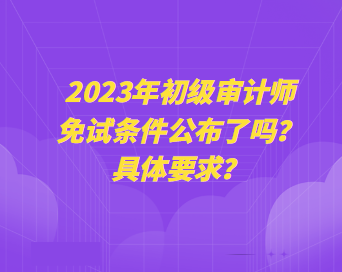 2023年初級審計師免試條件公布了嗎？具體要求？