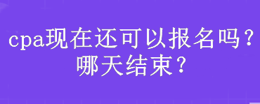 cpa現在還可以報名嗎？哪天結束？