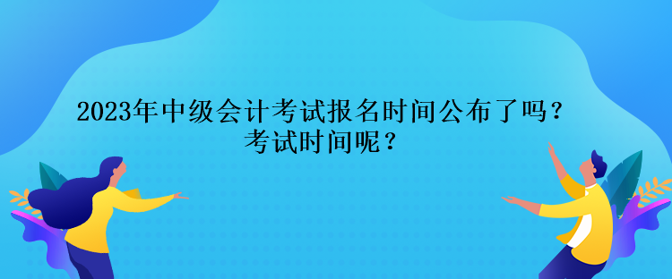 2023年中級會計考試報名時間公布了嗎？考試時間呢？