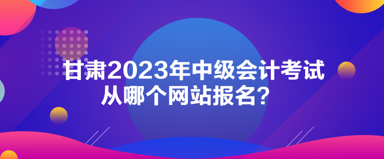 甘肅2023年中級(jí)會(huì)計(jì)考試從哪個(gè)網(wǎng)站報(bào)名？