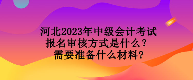 河北2023年中級會計考試報名審核方式是什么？需要準備什么材料?