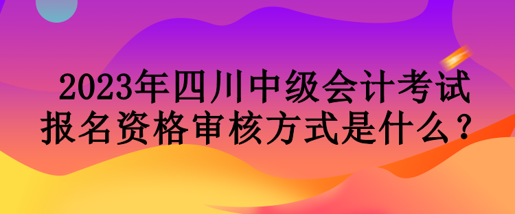 2023年四川中級會計考試報名資格審核方式是什么？