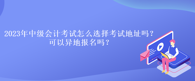 2023年中級會計考試怎么選擇考試地址嗎？可以異地報名嗎？