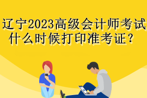 遼寧2023高級會計師考試什么時候打印準(zhǔn)考證？
