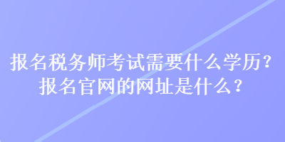報名稅務師考試需要什么學歷？報名官網的網址是什么？
