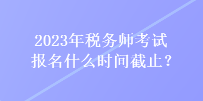 2023年稅務師考試報名什么時間截止？