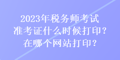 2023年稅務師考試準考證什么時候打印？在哪個網站打印？