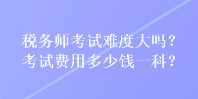 稅務(wù)師考試難度大嗎？考試費用多少錢一科？