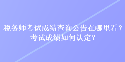 稅務(wù)師考試成績查詢公告在哪里看？考試成績?nèi)绾握J(rèn)定？