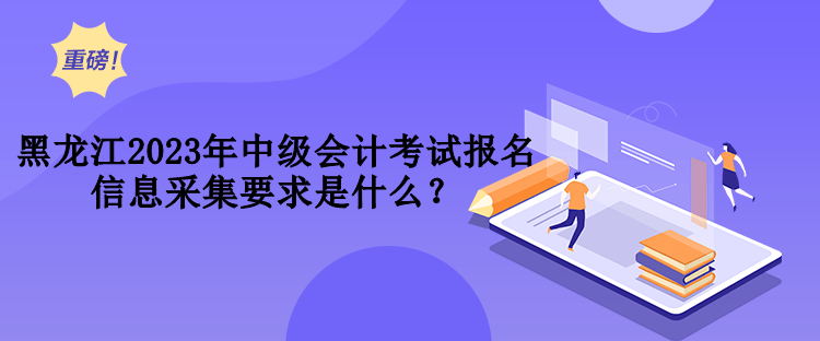 黑龍江2023年中級(jí)會(huì)計(jì)考試報(bào)名信息采集要求是什么？