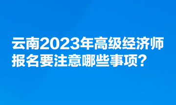 云南2023年高級經濟師報名要注意哪些事項？