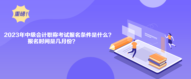 2023年中級會計職稱考試報名條件是什么？報名時間是幾月份？