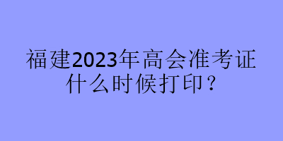 福建2023年高會(huì)準(zhǔn)考證什么時(shí)候打印？