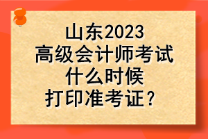 山東2023高級(jí)會(huì)計(jì)師考試什么時(shí)候打印準(zhǔn)考證？