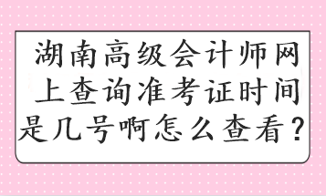 湖南高級會計師網上查詢準考證時間是幾號啊怎么查看？