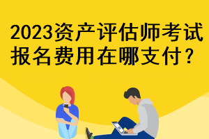 2023資產(chǎn)評估師考試報名費用在哪支付？