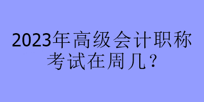 2023年高級會計職稱考試在周幾？