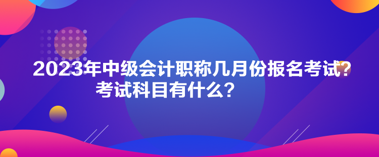 2023年中級會計職稱幾月份報名考試？考試科目有什么？