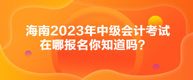 海南2023年中級會計考試在哪報名你知道嗎？