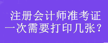 注冊會計(jì)師準(zhǔn)考證一次需要打印幾張？