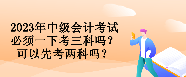 2023年中級會計考試必須一下考三科嗎？可以先考兩科嗎？