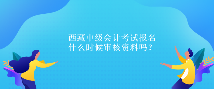 西藏中級會計考試報名什么時候審核資料嗎？