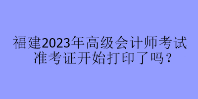 福建2023年高級會計師考試準考證開始打印了嗎？