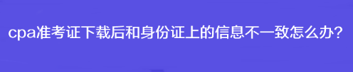 cpa準考證下載后和身份證上的信息不一致怎么辦？