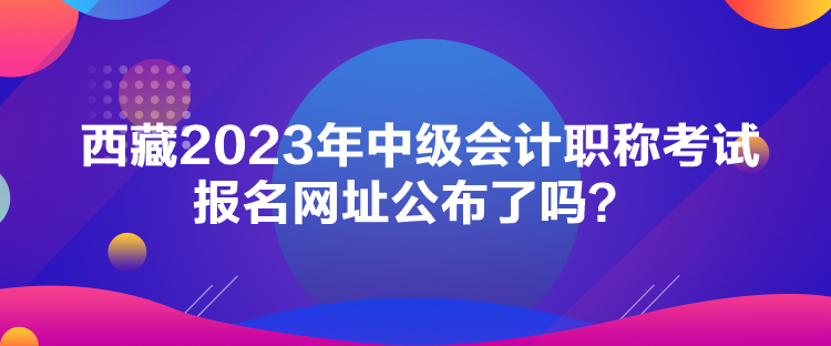 西藏2023年中級會計職稱考試報名網址公布了嗎？